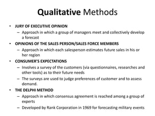 Qualitative Methods
• JURY OF EXECUTIVE OPINION
– Approach in which a group of managers meet and collectively develop
a forecast
• OPINIONS OF THE SALES PERSON/SALES FORCE MEMBERS
– Approach in which each salesperson estimates future sales in his or
her region
• CONSUMER’S EXPECTATIONS
– Involves a survey of the customers (via questionnaires, researches and
other tools) as to their future needs
– The surveys are used to judge preferences of customer and to assess
demand.
• THE DELPHI METHOD
– Approach in which consensus agreement is reached among a group of
experts
– Developed by Rank Corporation in 1969 for forecasting military events
 