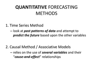 QUANTITATIVE FORECASTING
METHODS
1. Time Series Method
– look at past patterns of data and attempt to
predict the future based upon the other variables
2. Causal Method / Associative Models
– relies on the use of several variables and their
“cause-and-effect” relationships
 