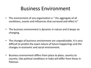 Business Environment
• The environment of any organization is “ the aggregate of all
conditions, events and influences that surround and affect it.”
• The business environment is dynamic in nature and it keeps on
changing.
• The changes of business environment are unpredictable. It is very
difficult to predict the exact nature of future happenings and the
changes in economic and social environment.
• Business environment differs from place to place, country to
country. Like political conditions in India will differ from those in
Pakistan
 