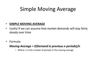 Simple Moving Average
• SIMPLE MOVING AVERAGE
• Useful if we can assume that market demands will stay fairly
steady over time
• Formula:
Moving Average = Σ(Demand in previous n periods)/n
• Where: n is the number of periods in the moving average
 