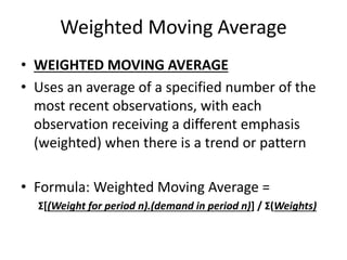 Weighted Moving Average
• WEIGHTED MOVING AVERAGE
• Uses an average of a specified number of the
most recent observations, with each
observation receiving a different emphasis
(weighted) when there is a trend or pattern
• Formula: Weighted Moving Average =
Σ[(Weight for period n).(demand in period n)] / Σ(Weights)
 