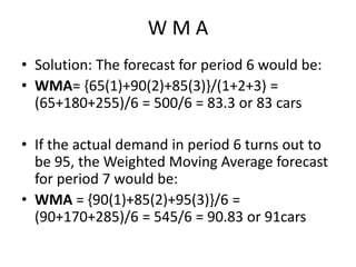 W M A
• Solution: The forecast for period 6 would be:
• WMA= {65(1)+90(2)+85(3)}/(1+2+3) =
(65+180+255)/6 = 500/6 = 83.3 or 83 cars
• If the actual demand in period 6 turns out to
be 95, the Weighted Moving Average forecast
for period 7 would be:
• WMA = {90(1)+85(2)+95(3)}/6 =
(90+170+285)/6 = 545/6 = 90.83 or 91cars
 