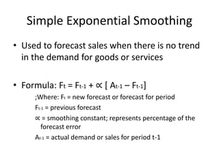 Simple Exponential Smoothing
• Used to forecast sales when there is no trend
in the demand for goods or services
• Formula: Ft = Ft-1 + ∝ [ At-1 – Ft-1]
;Where: Ft = new forecast or forecast for period
Ft-1 = previous forecast
∝ = smoothing constant; represents percentage of the
forecast error
At-1 = actual demand or sales for period t-1
 