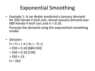Exponential Smoothing
• Example 1: A car dealer predicted a January demand
for 550 Honda V-tech cars. Actual January demand was
680 Honda V-tech cars and ∝ = 0.10.
Forecast the demand using the exponential smoothing
model.
• Solution:
Ft = Ft-1 + ∝ [ At-1 – Ft-1]
= 550 + 0.10 [680-550]
= 550 + 0.10 [130]
= 550 + 13
Ft = 563
 