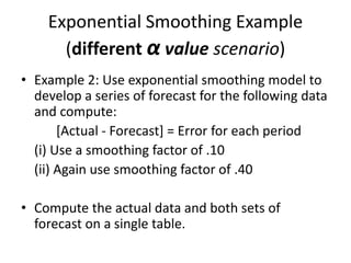 Exponential Smoothing Example
(different α value scenario)
• Example 2: Use exponential smoothing model to
develop a series of forecast for the following data
and compute:
[Actual - Forecast] = Error for each period
(i) Use a smoothing factor of .10
(ii) Again use smoothing factor of .40
• Compute the actual data and both sets of
forecast on a single table.
 