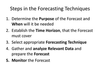 Steps in the Forecasting Techniques
1. Determine the Purpose of the Forecast and
When will it be needed
2. Establish the Time Horizon, that the Forecast
must cover
3. Select appropriate Forecasting Technique
4. Gather and analyze Relevant Data and
prepare the Forecast
5. Monitor the Forecast
 