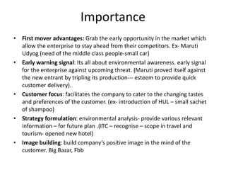 Importance
• First mover advantages: Grab the early opportunity in the market which
allow the enterprise to stay ahead from their competitors. Ex- Maruti
Udyog (need of the middle class people-small car)
• Early warning signal: Its all about environmental awareness. early signal
for the enterprise against upcoming threat. (Maruti proved itself against
the new entrant by tripling its production--- esteem to provide quick
customer delivery).
• Customer focus: facilitates the company to cater to the changing tastes
and preferences of the customer. (ex- introduction of HUL – small sachet
of shampoo)
• Strategy formulation: environmental analysis- provide various relevant
information – for future plan .(ITC – recognise – scope in travel and
tourism- opened new hotel)
• Image building: build company’s positive image in the mind of the
customer. Big Bazar, Fbb
 