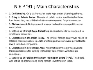 N E P ‘91 ; Main Characteristics
• 1. De-Licencing. Only six industries were kept under Licensing scheme.
• 2. Entry to Private Sector. The role of public sector was limited only to
four industries; rest all the industries were opened for private sector.
• 3. Disinvestment. Disinvestment was carried out in many public sector
enterprises.
• 4. Setting up of Small Scale Industries. Various benefits were offered to
small scale industries.
• 5. Liberalization of Foreign Policy. The limit of foreign equity was raised to
100% in many activities, i.e., NRI and foreign investors were permitted to
invest in Indian companies.
• 6. Liberalization in Technical Area. Automatic permission was given to
Indian companies for signing technology agreements with foreign
companies.
• 7. Setting up of Foreign Investment Promotion Board (FIPB). This board
was set up to promote and bring foreign investment in India.
 