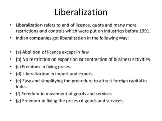Liberalization
• Liberalization refers to end of licence, quota and many more
restrictions and controls which were put on industries before 1991.
• Indian companies got liberalization in the following way:
• (a) Abolition of licence except in few.
• (b) No restriction on expansion or contraction of business activities.
• (c) Freedom in fixing prices.
• (d) Liberalization in import and export.
• (e) Easy and simplifying the procedure to attract foreign capital in
India.
• (f) Freedom in movement of goods and services
• (g) Freedom in fixing the prices of goods and services.
 