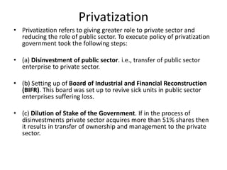 Privatization
• Privatization refers to giving greater role to private sector and
reducing the role of public sector. To execute policy of privatization
government took the following steps:
• (a) Disinvestment of public sector. i.e., transfer of public sector
enterprise to private sector.
• (b) Setting up of Board of Industrial and Financial Reconstruction
(BIFR). This board was set up to revive sick units in public sector
enterprises suffering loss.
• (c) Dilution of Stake of the Government. If in the process of
disinvestments private sector acquires more than 51% shares then
it results in transfer of ownership and management to the private
sector.
 