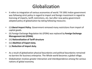 Globalization
• It refers to integration of various economies of world. Till 1991 Indian government
was following strict policy in regard to import and foreign investment in regard to
licensing of imports, tariff, restrictions, etc. but after new policy government
adopted policy of globalisation by taking following measures:
• (i) Liberal Import Policy. Government removed many restrictions from import of
capital goods.
• (ii) Foreign Exchange Regulation Act (FERA) was replaced by Foreign Exchange
Management Act (FEMA)
• (iii) Rationalization of Tariff structure
• (iv) Abolition of Export duty.
• (v) Reduction of Import duty.
• As a result of globalization physical boundaries and political boundaries remained
no barriers for business enterprise. The Whole world becomes a global village.
• Globalization involves greater interaction and interdependence among the various
nations of global economy.
 