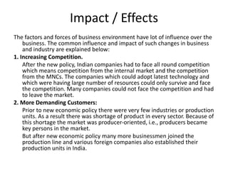 Impact / Effects
The factors and forces of business environment have lot of influence over the
business. The common influence and impact of such changes in business
and industry are explained below:
1. Increasing Competition.
After the new policy, Indian companies had to face all round competition
which means competition from the internal market and the competition
from the MNCs. The companies which could adopt latest technology and
which were having large number of resources could only survive and face
the competition. Many companies could not face the competition and had
to leave the market.
2. More Demanding Customers:
Prior to new economic policy there were very few industries or production
units. As a result there was shortage of product in every sector. Because of
this shortage the market was producer-oriented, i.e., producers became
key persons in the market.
But after new economic policy many more businessmen joined the
production line and various foreign companies also established their
production units in India.
 