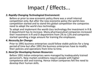 Impact / Effects...
3. Rapidly Changing Technological Environment:
Before or prior to new economic policy there was a small internal
competition only. But after the new economic policy the world class
competition started and to stand this global competition the companies
need to adopt the world class technology.
To adopt and implement the world class technology the investment in R &
D department has to increase. Many pharmaceutical companies increased
their investment in R and D department from 2% to 12% and companies
started spending a large amount for training the employees.
4. Necessity for Change:
Prior to 1991 business enterprises could follow stable policies for a long
period of time but after 1991 the business enterprises have to modify
their policies and operations from time to time.
5. Need for Developing Human Resources:
Before 1991 Indian enterprises were managed by inadequately trained
personnel’s. New market conditions require people with higher
competence skill and training. Hence Indian companies felt the need to
develop their human skills.
 