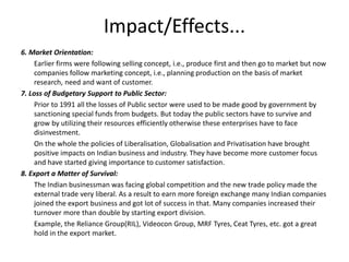 Impact/Effects...
6. Market Orientation:
Earlier firms were following selling concept, i.e., produce first and then go to market but now
companies follow marketing concept, i.e., planning production on the basis of market
research, need and want of customer.
7. Loss of Budgetary Support to Public Sector:
Prior to 1991 all the losses of Public sector were used to be made good by government by
sanctioning special funds from budgets. But today the public sectors have to survive and
grow by utilizing their resources efficiently otherwise these enterprises have to face
disinvestment.
On the whole the policies of Liberalisation, Globalisation and Privatisation have brought
positive impacts on Indian business and industry. They have become more customer focus
and have started giving importance to customer satisfaction.
8. Export a Matter of Survival:
The Indian businessman was facing global competition and the new trade policy made the
external trade very liberal. As a result to earn more foreign exchange many Indian companies
joined the export business and got lot of success in that. Many companies increased their
turnover more than double by starting export division.
Example, the Reliance Group(RIL), Videocon Group, MRF Tyres, Ceat Tyres, etc. got a great
hold in the export market.
 