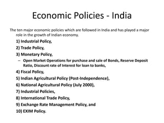 Economic Policies - India
The ten major economic policies which are followed in India and has played a major
role in the growth of Indian economy.
1) Industrial Policy,
2) Trade Policy,
3) Monetary Policy,
– Open Market Operations for purchase and sale of Bonds, Reserve Deposit
Ratio, Discount rate of Interest for loan to banks,
4) Fiscal Policy,
5) Indian Agricultural Policy (Post-Independence),
6) National Agricultural Policy (July 2000),
7) Industrial Policies,
8) International Trade Policy,
9) Exchange Rate Management Policy, and
10) EXIM Policy.
 