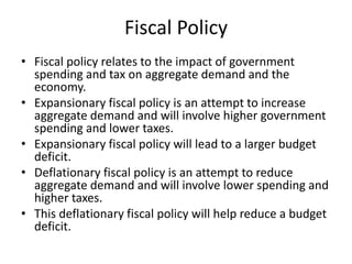 Fiscal Policy
• Fiscal policy relates to the impact of government
spending and tax on aggregate demand and the
economy.
• Expansionary fiscal policy is an attempt to increase
aggregate demand and will involve higher government
spending and lower taxes.
• Expansionary fiscal policy will lead to a larger budget
deficit.
• Deflationary fiscal policy is an attempt to reduce
aggregate demand and will involve lower spending and
higher taxes.
• This deflationary fiscal policy will help reduce a budget
deficit.
 