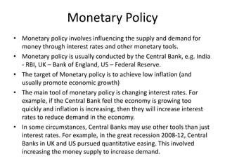 Monetary Policy
• Monetary policy involves influencing the supply and demand for
money through interest rates and other monetary tools.
• Monetary policy is usually conducted by the Central Bank, e.g. India
- RBI, UK – Bank of England, US – Federal Reserve.
• The target of Monetary policy is to achieve low inflation (and
usually promote economic growth)
• The main tool of monetary policy is changing interest rates. For
example, if the Central Bank feel the economy is growing too
quickly and inflation is increasing, then they will increase interest
rates to reduce demand in the economy.
• In some circumstances, Central Banks may use other tools than just
interest rates. For example, in the great recession 2008-12, Central
Banks in UK and US pursued quantitative easing. This involved
increasing the money supply to increase demand.
 