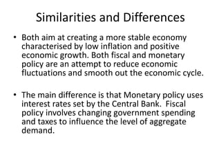 Similarities and Differences
• Both aim at creating a more stable economy
characterised by low inflation and positive
economic growth. Both fiscal and monetary
policy are an attempt to reduce economic
fluctuations and smooth out the economic cycle.
• The main difference is that Monetary policy uses
interest rates set by the Central Bank. Fiscal
policy involves changing government spending
and taxes to influence the level of aggregate
demand.
 