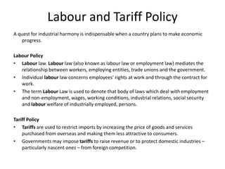 Labour and Tariff Policy
A quest for industrial harmony is indispensable when a country plans to make economic
progress.
Labour Policy
• Labour law. Labour law (also known as labour law or employment law) mediates the
relationship between workers, employing entities, trade unions and the government.
• Individual labour law concerns employees' rights at work and through the contract for
work.
• The term Labour Law is used to denote that body of laws which deal with employment
and non-employment, wages, working conditions, industrial relations, social security
and labour welfare of industrially employed, persons.
Tariff Policy
• Tariffs are used to restrict imports by increasing the price of goods and services
purchased from overseas and making them less attractive to consumers.
• Governments may impose tariffs to raise revenue or to protect domestic industries –
particularly nascent ones – from foreign competition.
 