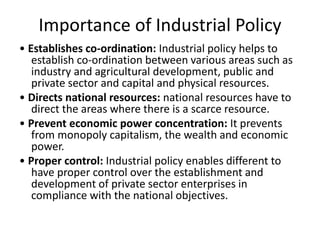 Importance of Industrial Policy
• Establishes co-ordination: Industrial policy helps to
establish co-ordination between various areas such as
industry and agricultural development, public and
private sector and capital and physical resources.
• Directs national resources: national resources have to
direct the areas where there is a scarce resource.
• Prevent economic power concentration: It prevents
from monopoly capitalism, the wealth and economic
power.
• Proper control: Industrial policy enables different to
have proper control over the establishment and
development of private sector enterprises in
compliance with the national objectives.
 