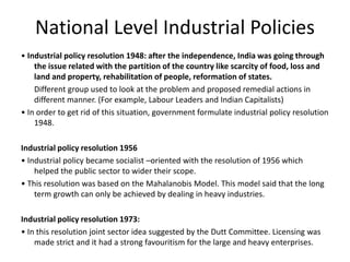 National Level Industrial Policies
• Industrial policy resolution 1948: after the independence, India was going through
the issue related with the partition of the country like scarcity of food, loss and
land and property, rehabilitation of people, reformation of states.
Different group used to look at the problem and proposed remedial actions in
different manner. (For example, Labour Leaders and Indian Capitalists)
• In order to get rid of this situation, government formulate industrial policy resolution
1948.
Industrial policy resolution 1956
• Industrial policy became socialist –oriented with the resolution of 1956 which
helped the public sector to wider their scope.
• This resolution was based on the Mahalanobis Model. This model said that the long
term growth can only be achieved by dealing in heavy industries.
Industrial policy resolution 1973:
• In this resolution joint sector idea suggested by the Dutt Committee. Licensing was
made strict and it had a strong favouritism for the large and heavy enterprises.
 