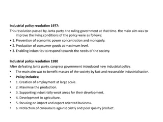 Industrial policy resolution 1977:
This resolution passed by Janta party, the ruling government at that time. the main aim was to
improve the living conditions of the policy were as follows:
• 1. Prevention of economic power concentration and monopoly.
• 2. Production of consumer goods at maximum level.
• 3. Enabling industries to respond towards the needs of the society.
Industrial policy resolution 1980
After defeating Janta party, congress government introduced new industrial policy.
• The main aim was to benefit masses of the society by fast and reasonable industrialisation.
• Policy includes:
• 1. Creation of employment at large scale.
• 2. Maximise the production.
• 3. Supporting industrially weak areas for their development.
• 4. Development in agriculture.
• 5. focusing on import and export oriented business.
• 6. Protection of consumers against costly and poor quality product.
 