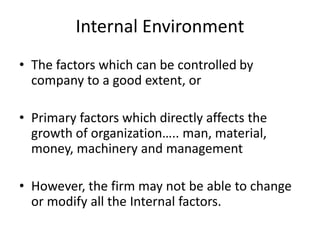 Internal Environment
• The factors which can be controlled by
company to a good extent, or
• Primary factors which directly affects the
growth of organization….. man, material,
money, machinery and management
• However, the firm may not be able to change
or modify all the Internal factors.
 