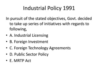 Industrial Policy 1991
In pursuit of the stated objectives, Govt. decided
to take up series of initiatives with regards to
following,
• A. Industrial Licensing
• B. Foreign Investment
• C. Foreign Technology Agreements
• D. Public Sector Policy
• E. MRTP Act
 