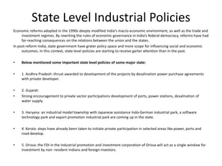 State Level Industrial Policies
Economic reforms adopted in the 1990s deeply modified India’s macro-economic environment, as well as the trade and
investment regimes. By rewriting the rules of economic governance in India’s federal democracy, reforms have had
far-reaching consequences on the relations between the union and the states.
In post-reform India, state government have grater policy space and more scope for influencing social and economic
outcomes. In this context, state level policies are starting to receive garter attention than in the past.
• Below mentioned some important state level policies of some major state:
• 1. Andhra Pradesh: thrust awarded to development of the projects by desalination power purchase agreements
with private developer.
• 2. Gujarat:
• Strong encouragement to private sector participations development of ports, power stations, desalination of
water supply.
• 3. Haryana: an industrial model township with Japanese assistance Indo-German industrial park, a software
technology park and export promotion industrial park are coming up in the state.
• 4. Kerala: steps have already been taken to initiate private participation in selected areas like power, ports and
road develop.
• 5. Orissa: the FDI in the industrial promotion and investment corporation of Orissa will act as a single window for
investment by non- resident Indians and foreign investors.
 