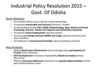 Industrial Policy Resolution 2015 –
Govt. Of Odisha
Major Objectives
– To transform Odisha into a Vibrant Industrialised State
– To promote Sustainable and Inclusive Economic Growth
– To specifically promote ITES, ESDM, Biotechnology, Agro, Marine and Food
Processing, Tourism, Textiles and Apparel and Automotive Industries
– To promote Direct Employment Intensive Sectors
– To encourage linkage between MSME and Large Industries (anciliary and
down-streams)
– To emphasize on Environment-friendly and less polluting industries
Main Strategies
– Making World class Infrastructure and encourage active participation of
Private sector industries
– Skill Development to increase employability (Ready-to-employ Human
Resources)
– Effective Grievance Redressal mechanism for speedy Implementation and for
post implementation issues
 