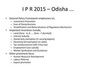 I P R 2015 – Odisha ...
• General Policy Framework emphasizes on,
– Investment Promotion
– Ease of Doing Business
– Simplification and Rationalisation of Regulatory Mechanism
• Important Incentives include,
– Land (Zone - A, B ..... Zone - F denoted)
– Interest Subsidy
– Stamp duty exemption (in varying degree)
– Electricity bill exemption (in slabs)
– Tax reimbursement (VAT, Entry tax)
– Employment Cost subsidy
– Market Syndication and Assistance
• Other prominent focus
– Human Resource Development
– Labour Reforms
– Export promotion
 