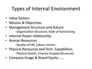 Types of Internal Environment
• Value System
• Mission & Objectives
• Management Structure and Nature
- Organisation Structure, Style of functioning
• Internal Power relationship
• Human Resources
- Quality of HR, Labour Unions
• Physical Resources and Tech. Capabilities
- Physical Assets, Finance (Capital Structure)
• Company Image & Brand Equity …..
 
