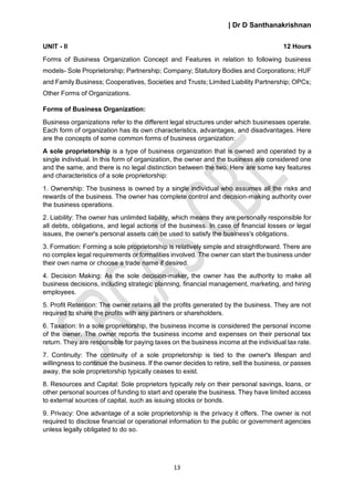 | Dr D Santhanakrishnan
13
UNIT - II 12 Hours
Forms of Business Organization Concept and Features in relation to following business
models- Sole Proprietorship; Partnership; Company; Statutory Bodies and Corporations; HUF
and Family Business; Cooperatives, Societies and Trusts; Limited Liability Partnership; OPCs;
Other Forms of Organizations.
Forms of Business Organization:
Business organizations refer to the different legal structures under which businesses operate.
Each form of organization has its own characteristics, advantages, and disadvantages. Here
are the concepts of some common forms of business organization:
A sole proprietorship is a type of business organization that is owned and operated by a
single individual. In this form of organization, the owner and the business are considered one
and the same, and there is no legal distinction between the two. Here are some key features
and characteristics of a sole proprietorship:
1. Ownership: The business is owned by a single individual who assumes all the risks and
rewards of the business. The owner has complete control and decision-making authority over
the business operations.
2. Liability: The owner has unlimited liability, which means they are personally responsible for
all debts, obligations, and legal actions of the business. In case of financial losses or legal
issues, the owner's personal assets can be used to satisfy the business's obligations.
3. Formation: Forming a sole proprietorship is relatively simple and straightforward. There are
no complex legal requirements or formalities involved. The owner can start the business under
their own name or choose a trade name if desired.
4. Decision Making: As the sole decision-maker, the owner has the authority to make all
business decisions, including strategic planning, financial management, marketing, and hiring
employees.
5. Profit Retention: The owner retains all the profits generated by the business. They are not
required to share the profits with any partners or shareholders.
6. Taxation: In a sole proprietorship, the business income is considered the personal income
of the owner. The owner reports the business income and expenses on their personal tax
return. They are responsible for paying taxes on the business income at the individual tax rate.
7. Continuity: The continuity of a sole proprietorship is tied to the owner's lifespan and
willingness to continue the business. If the owner decides to retire, sell the business, or passes
away, the sole proprietorship typically ceases to exist.
8. Resources and Capital: Sole proprietors typically rely on their personal savings, loans, or
other personal sources of funding to start and operate the business. They have limited access
to external sources of capital, such as issuing stocks or bonds.
9. Privacy: One advantage of a sole proprietorship is the privacy it offers. The owner is not
required to disclose financial or operational information to the public or government agencies
unless legally obligated to do so.
 