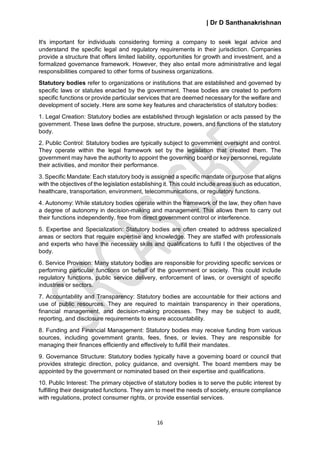| Dr D Santhanakrishnan
16
It's important for individuals considering forming a company to seek legal advice and
understand the specific legal and regulatory requirements in their jurisdiction. Companies
provide a structure that offers limited liability, opportunities for growth and investment, and a
formalized governance framework. However, they also entail more administrative and legal
responsibilities compared to other forms of business organizations.
Statutory bodies refer to organizations or institutions that are established and governed by
specific laws or statutes enacted by the government. These bodies are created to perform
specific functions or provide particular services that are deemed necessary for the welfare and
development of society. Here are some key features and characteristics of statutory bodies:
1. Legal Creation: Statutory bodies are established through legislation or acts passed by the
government. These laws define the purpose, structure, powers, and functions of the statutory
body.
2. Public Control: Statutory bodies are typically subject to government oversight and control.
They operate within the legal framework set by the legislation that created them. The
government may have the authority to appoint the governing board or key personnel, regulate
their activities, and monitor their performance.
3. Specific Mandate: Each statutory body is assigned a specific mandate or purpose that aligns
with the objectives of the legislation establishing it. This could include areas such as education,
healthcare, transportation, environment, telecommunications, or regulatory functions.
4. Autonomy: While statutory bodies operate within the framework of the law, they often have
a degree of autonomy in decision-making and management. This allows them to carry out
their functions independently, free from direct government control or interference.
5. Expertise and Specialization: Statutory bodies are often created to address specialized
areas or sectors that require expertise and knowledge. They are staffed with professionals
and experts who have the necessary skills and qualifications to fulfil l the objectives of the
body.
6. Service Provision: Many statutory bodies are responsible for providing specific services or
performing particular functions on behalf of the government or society. This could include
regulatory functions, public service delivery, enforcement of laws, or oversight of specific
industries or sectors.
7. Accountability and Transparency: Statutory bodies are accountable for their actions and
use of public resources. They are required to maintain transparency in their operations,
financial management, and decision-making processes. They may be subject to audit,
reporting, and disclosure requirements to ensure accountability.
8. Funding and Financial Management: Statutory bodies may receive funding from various
sources, including government grants, fees, fines, or levies. They are responsible for
managing their finances efficiently and effectively to fulfill their mandates.
9. Governance Structure: Statutory bodies typically have a governing board or council that
provides strategic direction, policy guidance, and oversight. The board members may be
appointed by the government or nominated based on their expertise and qualifications.
10. Public Interest: The primary objective of statutory bodies is to serve the public interest by
fulfilling their designated functions. They aim to meet the needs of society, ensure compliance
with regulations, protect consumer rights, or provide essential services.
 
