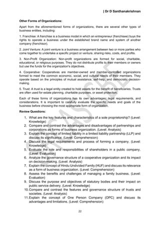 | Dr D Santhanakrishnan
22
Other Forms of Organizations:
Apart from the aforementioned forms of organizations, there are several other types of
business entities, including:
1. Franchise: A franchise is a business model in which an entrepreneur (franchisee) buys the
rights to operate a business under the established brand name and system of another
company (franchisor).
2. Joint Venture: A joint venture is a business arrangement between two or more parties who
come together to undertake a specific project or venture, sharing risks, costs, and profits.
3. Non-Profit Organization: Non-profit organizations are formed for social, charitable,
educational, or religious purposes. They do not distribute profits to their members or owners
but use the funds for the organization's objectives.
4. Cooperative: Cooperatives are member-owned and member-controlled organizations
formed to meet the common economic, social, and cultural needs of their members. They
operate based on the principles of mutual assistance, self-help, and democratic decision-
making.
5. Trust: A trust is a legal entity created to hold assets for the benefit of beneficiaries. Trusts
are often used for estate planning, charitable purposes, or asset protection.
Each of these forms of organizations has its own advantages, legal requirements, and
considerations. It is important to carefully evaluate the specific needs and goals of the
business before choosing the most appropriate form of organization.
Review Questions:
1. What are the key features and characteristics of a sole proprietorship? (Level:
Knowledge)
2. Compare and contrast the advantages and disadvantages of partnerships and
corporations as forms of business organization. (Level: Analysis)
3. Explain the concept of limited liability in a limited liability partnership (LLP) and
discuss its significance. (Level: Comprehension)
4. Discuss the legal requirements and process of forming a company. (Level:
Knowledge)
5. Evaluate the role and responsibilities of shareholders in a public company.
(Level: Evaluation)
6. Analyze the governance structure of a cooperative organization and its impact
on decision-making. (Level: Analysis)
7. Explain the concept of Hindu Undivided Family (HUF) and discuss its relevance
as a form of business organization. (Level: Comprehension)
8. Assess the benefits and challenges of managing a family business. (Level:
Evaluation)
9. Discuss the purpose and objectives of statutory bodies and their impact on
public service delivery. (Level: Knowledge)
10.Compare and contrast the features and governance structure of trusts and
societies. (Level: Analysis)
11.Explain the concept of One Person Company (OPC) and discuss its
advantages and limitations. (Level: Comprehension)
 