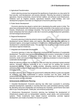 | Dr D Santhanakrishnan
31
4. Agricultural Transformation:
- India's planning process has recognized the significance of agriculture as a key sector for
food security, rural development, and poverty reduction. Planning has aimed to modernize
agriculture, improve productivity, ensure farmers' welfare, and enhance rural infrastructure.
Initiatives such as irrigation projects, agricultural research, credit facilities, and rural
development programs have been an integral part of economic planning in India.
5. Public Sector Development:
- Economic planning has played a central role in developing the public sector in India. The
plans have emphasized state intervention and public ownership in key sectors such as heavy
industry, infrastructure, and strategic industries. This has led to the establishment of public
sector enterprises that have played a vital role in economic growth, employment generation,
and technological advancement.
6. Regional Development:
- Economic planning in India has aimed to reduce regional disparities and promote balanced
development across different states and regions. The plans have allocated resources to
backward regions, encouraged investment in infrastructure, and targeted specific sectors for
development in underdeveloped areas. This approach has sought to ensure inclusive growth
and reduce regional imbalances.
7. Integrated and Sustainable Development:
- Economic planning in India has increasingly emphasized the importance of sustainable
development. The plans have incorporated environmental concerns, conservation of natural
resources, and promotion of renewable energy. Efforts have been made to integrate
economic, social, and environmental dimensions in planning processes to ensure long-term
sustainable development.
While the planning process has evolved over time and India has embraced market-oriented
reforms, economic planning continues to be a crucial tool for guiding the country's
development agenda. It helps in setting priorities, allocating resources efficiently, and
addressing socio-economic challenges, while also adapting to changing global dynamics and
emerging needs.
Economic planning, which involves the government's deliberate efforts to guide and regulate
an economy, has been implemented in various countries over the years. While the
achievements and failures of economic planning can vary depending on the specific context,
here are some common examples:
Achievements of Economic Planning:
1. Industrial Development: Economic planning has often been successful in promoting
industrial development, especially in countries that have used centralized planning models.
By allocating resources strategically and prioritizing key industries, governments have been
able to spur industrial growth, create jobs, and enhance productivity.
2. Infrastructure Development: Economic planning has facilitated the development of
infrastructure projects such as transportation networks, power plants, and communication
systems. These investments have helped improve connectivity, promote regional
development, and create a foundation for economic growth.
 