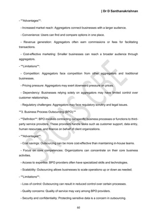 | Dr D Santhanakrishnan
60
- **Advantages**:
- Increased market reach: Aggregators connect businesses with a larger audience.
- Convenience: Users can find and compare options in one place.
- Revenue generation: Aggregators often earn commissions or fees for facilitating
transactions.
- Cost-effective marketing: Smaller businesses can reach a broader audience through
aggregators.
- **Limitations**:
- Competition: Aggregators face competition from other aggregators and traditional
businesses.
- Pricing pressure: Aggregators may exert downward pressure on prices.
- Dependency: Businesses relying solely on aggregators may have limited control over
customer relationships.
- Regulatory challenges: Aggregators may face regulatory scrutiny and legal issues.
**3. Business Process Outsourcing (BPO):**
- **Definition**: BPO involves contracting out specific business processes or functions to third-
party service providers. These providers handle tasks such as customer support, data entry,
human resources, and finance on behalf of client organizations.
- **Advantages**:
- Cost savings: Outsourcing can be more cost-effective than maintaining in-house teams.
- Focus on core competencies: Organizations can concentrate on their core business
activities.
- Access to expertise: BPO providers often have specialized skills and technologies.
- Scalability: Outsourcing allows businesses to scale operations up or down as needed.
- **Limitations**:
- Loss of control: Outsourcing can result in reduced control over certain processes.
- Quality concerns: Quality of service may vary among BPO providers.
- Security and confidentiality: Protecting sensitive data is a concern in outsourcing.
 