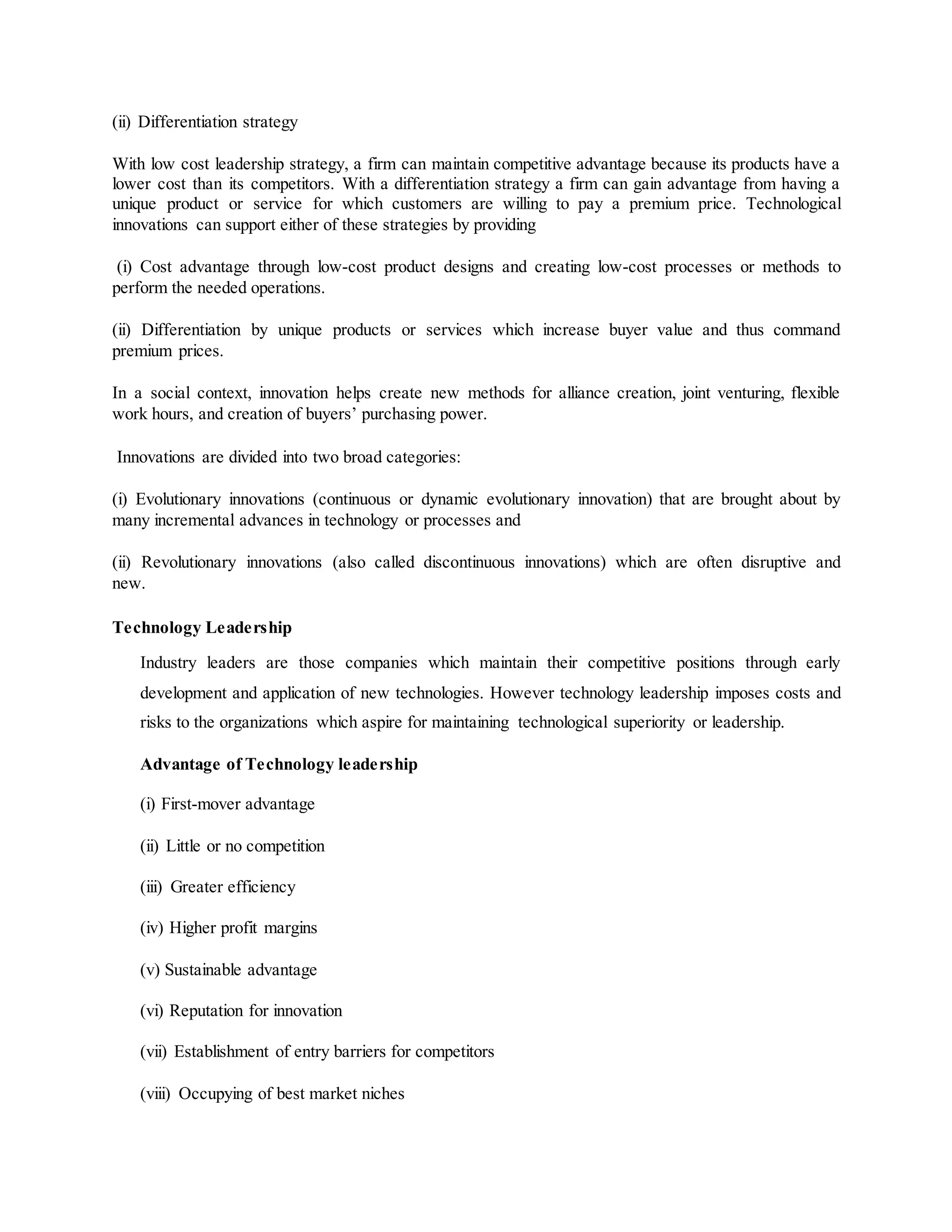 (ii) Differentiation strategy
With low cost leadership strategy, a firm can maintain competitive advantage because its products have a
lower cost than its competitors. With a differentiation strategy a firm can gain advantage from having a
unique product or service for which customers are willing to pay a premium price. Technological
innovations can support either of these strategies by providing
(i) Cost advantage through low-cost product designs and creating low-cost processes or methods to
perform the needed operations.
(ii) Differentiation by unique products or services which increase buyer value and thus command
premium prices.
In a social context, innovation helps create new methods for alliance creation, joint venturing, flexible
work hours, and creation of buyers’ purchasing power.
Innovations are divided into two broad categories:
(i) Evolutionary innovations (continuous or dynamic evolutionary innovation) that are brought about by
many incremental advances in technology or processes and
(ii) Revolutionary innovations (also called discontinuous innovations) which are often disruptive and
new.
Technology Leadership
Industry leaders are those companies which maintain their competitive positions through early
development and application of new technologies. However technology leadership imposes costs and
risks to the organizations which aspire for maintaining technological superiority or leadership.
Advantage of Technology leadership
(i) First-mover advantage
(ii) Little or no competition
(iii) Greater efficiency
(iv) Higher profit margins
(v) Sustainable advantage
(vi) Reputation for innovation
(vii) Establishment of entry barriers for competitors
(viii) Occupying of best market niches
 