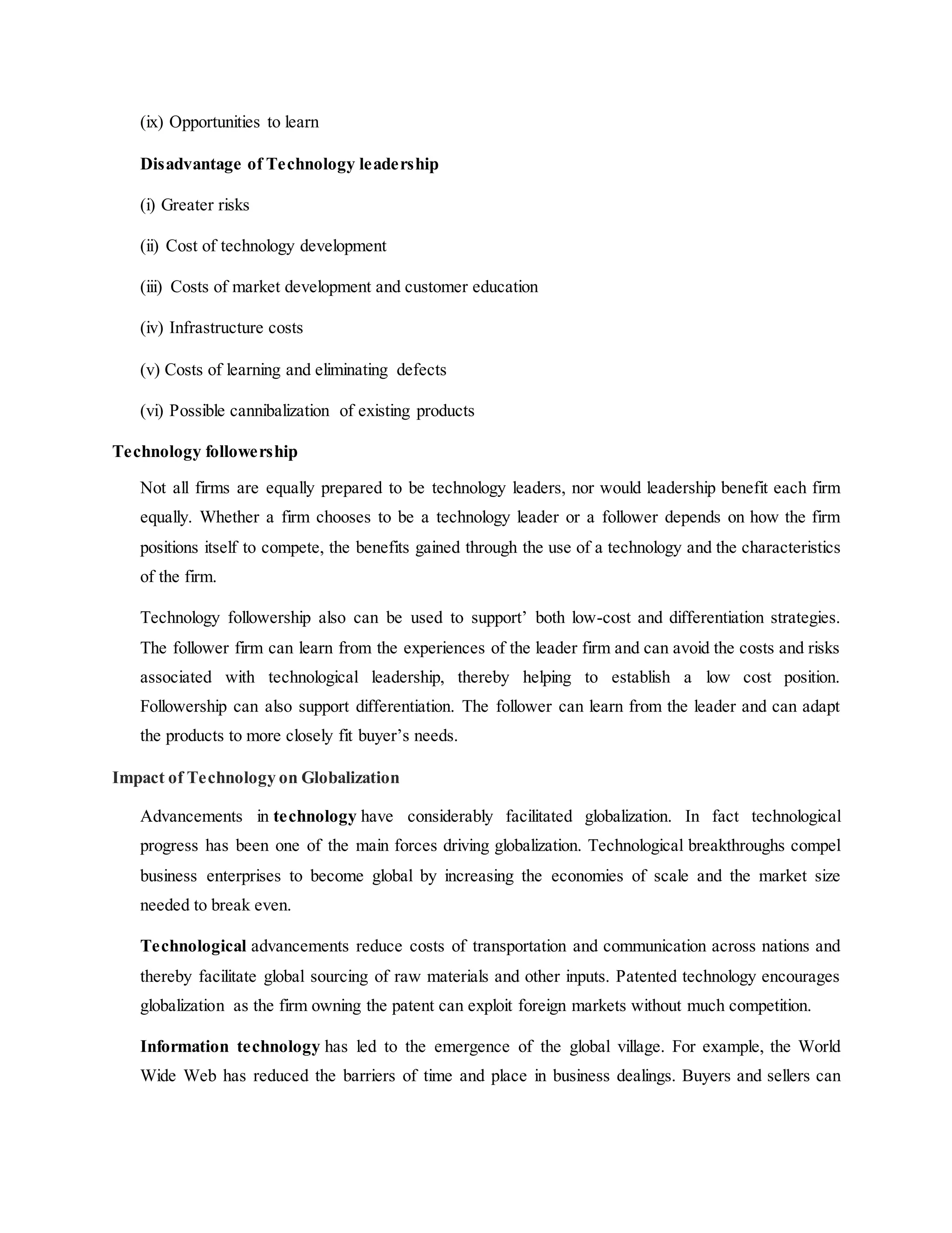 (ix) Opportunities to learn
Disadvantage of Technology leadership
(i) Greater risks
(ii) Cost of technology development
(iii) Costs of market development and customer education
(iv) Infrastructure costs
(v) Costs of learning and eliminating defects
(vi) Possible cannibalization of existing products
Technology followership
Not all firms are equally prepared to be technology leaders, nor would leadership benefit each firm
equally. Whether a firm chooses to be a technology leader or a follower depends on how the firm
positions itself to compete, the benefits gained through the use of a technology and the characteristics
of the firm.
Technology followership also can be used to support’ both low-cost and differentiation strategies.
The follower firm can learn from the experiences of the leader firm and can avoid the costs and risks
associated with technological leadership, thereby helping to establish a low cost position.
Followership can also support differentiation. The follower can learn from the leader and can adapt
the products to more closely fit buyer’s needs.
Impact of Technology on Globalization
Advancements in technology have considerably facilitated globalization. In fact technological
progress has been one of the main forces driving globalization. Technological breakthroughs compel
business enterprises to become global by increasing the economies of scale and the market size
needed to break even.
Technological advancements reduce costs of transportation and communication across nations and
thereby facilitate global sourcing of raw materials and other inputs. Patented technology encourages
globalization as the firm owning the patent can exploit foreign markets without much competition.
Information technology has led to the emergence of the global village. For example, the World
Wide Web has reduced the barriers of time and place in business dealings. Buyers and sellers can
 
