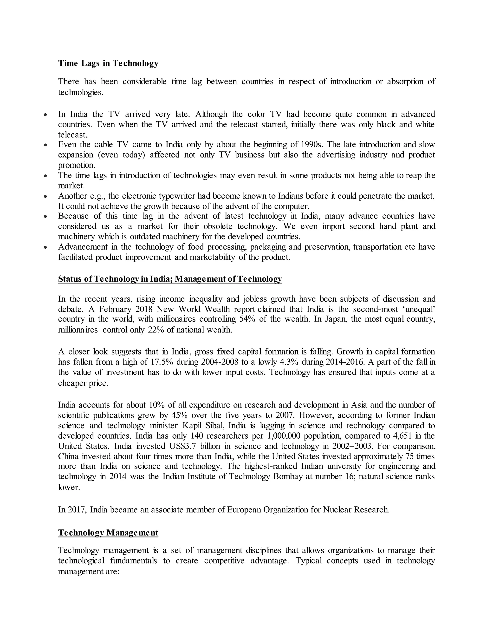 Time Lags in Technology
There has been considerable time lag between countries in respect of introduction or absorption of
technologies.
 In India the TV arrived very late. Although the color TV had become quite common in advanced
countries. Even when the TV arrived and the telecast started, initially there was only black and white
telecast.
 Even the cable TV came to India only by about the beginning of 1990s. The late introduction and slow
expansion (even today) affected not only TV business but also the advertising industry and product
promotion.
 The time lags in introduction of technologies may even result in some products not being able to reap the
market.
 Another e.g., the electronic typewriter had become known to Indians before it could penetrate the market.
It could not achieve the growth because of the advent of the computer.
 Because of this time lag in the advent of latest technology in India, many advance countries have
considered us as a market for their obsolete technology. We even import second hand plant and
machinery which is outdated machinery for the developed countries.
 Advancement in the technology of food processing, packaging and preservation, transportation etc have
facilitated product improvement and marketability of the product.
Status of Technology in India; Management of Technology
In the recent years, rising income inequality and jobless growth have been subjects of discussion and
debate. A February 2018 New World Wealth report claimed that India is the second-most ‘unequal’
country in the world, with millionaires controlling 54% of the wealth. In Japan, the most equal country,
millionaires control only 22% of national wealth.
A closer look suggests that in India, gross fixed capital formation is falling. Growth in capital formation
has fallen from a high of 17.5% during 2004-2008 to a lowly 4.3% during 2014-2016. A part of the fall in
the value of investment has to do with lower input costs. Technology has ensured that inputs come at a
cheaper price.
India accounts for about 10% of all expenditure on research and development in Asia and the number of
scientific publications grew by 45% over the five years to 2007. However, according to former Indian
science and technology minister Kapil Sibal, India is lagging in science and technology compared to
developed countries. India has only 140 researchers per 1,000,000 population, compared to 4,651 in the
United States. India invested US$3.7 billion in science and technology in 2002–2003. For comparison,
China invested about four times more than India, while the United States invested approximately 75 times
more than India on science and technology. The highest-ranked Indian university for engineering and
technology in 2014 was the Indian Institute of Technology Bombay at number 16; natural science ranks
lower.
In 2017, India became an associate member of European Organization for Nuclear Research.
Technology Management
Technology management is a set of management disciplines that allows organizations to manage their
technological fundamentals to create competitive advantage. Typical concepts used in technology
management are:
 