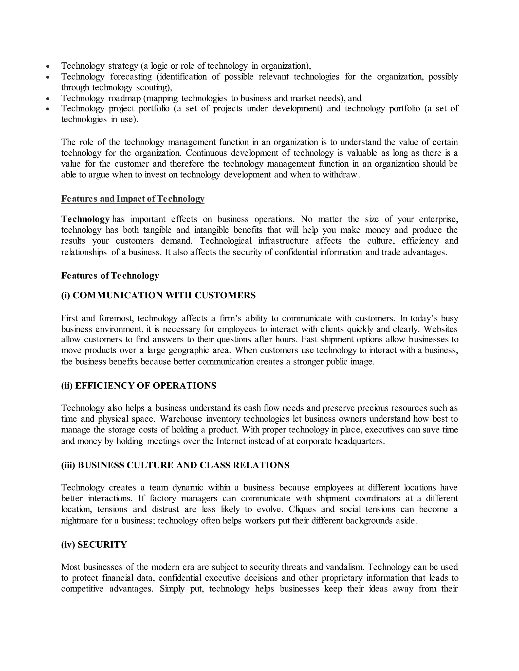  Technology strategy (a logic or role of technology in organization),
 Technology forecasting (identification of possible relevant technologies for the organization, possibly
through technology scouting),
 Technology roadmap (mapping technologies to business and market needs), and
 Technology project portfolio (a set of projects under development) and technology portfolio (a set of
technologies in use).
The role of the technology management function in an organization is to understand the value of certain
technology for the organization. Continuous development of technology is valuable as long as there is a
value for the customer and therefore the technology management function in an organization should be
able to argue when to invest on technology development and when to withdraw.
Features and Impact of Technology
Technology has important effects on business operations. No matter the size of your enterprise,
technology has both tangible and intangible benefits that will help you make money and produce the
results your customers demand. Technological infrastructure affects the culture, efficiency and
relationships of a business. It also affects the security of confidential information and trade advantages.
Features of Technology
(i) COMMUNICATION WITH CUSTOMERS
First and foremost, technology affects a firm’s ability to communicate with customers. In today’s busy
business environment, it is necessary for employees to interact with clients quickly and clearly. Websites
allow customers to find answers to their questions after hours. Fast shipment options allow businesses to
move products over a large geographic area. When customers use technology to interact with a business,
the business benefits because better communication creates a stronger public image.
(ii) EFFICIENCY OF OPERATIONS
Technology also helps a business understand its cash flow needs and preserve precious resources such as
time and physical space. Warehouse inventory technologies let business owners understand how best to
manage the storage costs of holding a product. With proper technology in place, executives can save time
and money by holding meetings over the Internet instead of at corporate headquarters.
(iii) BUSINESS CULTURE AND CLASS RELATIONS
Technology creates a team dynamic within a business because employees at different locations have
better interactions. If factory managers can communicate with shipment coordinators at a different
location, tensions and distrust are less likely to evolve. Cliques and social tensions can become a
nightmare for a business; technology often helps workers put their different backgrounds aside.
(iv) SECURITY
Most businesses of the modern era are subject to security threats and vandalism. Technology can be used
to protect financial data, confidential executive decisions and other proprietary information that leads to
competitive advantages. Simply put, technology helps businesses keep their ideas away from their
 