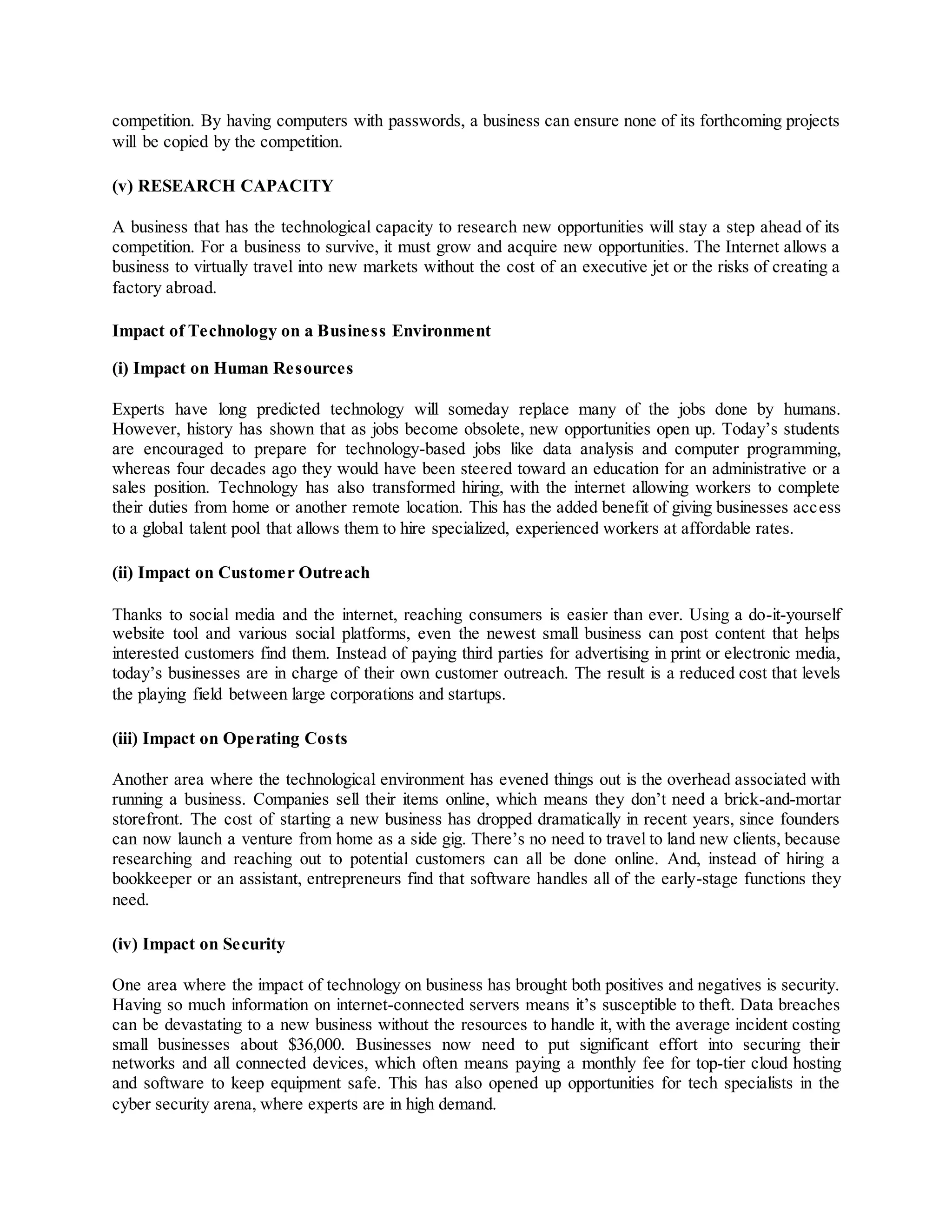 competition. By having computers with passwords, a business can ensure none of its forthcoming projects
will be copied by the competition.
(v) RESEARCH CAPACITY
A business that has the technological capacity to research new opportunities will stay a step ahead of its
competition. For a business to survive, it must grow and acquire new opportunities. The Internet allows a
business to virtually travel into new markets without the cost of an executive jet or the risks of creating a
factory abroad.
Impact of Technology on a Business Environment
(i) Impact on Human Resources
Experts have long predicted technology will someday replace many of the jobs done by humans.
However, history has shown that as jobs become obsolete, new opportunities open up. Today’s students
are encouraged to prepare for technology-based jobs like data analysis and computer programming,
whereas four decades ago they would have been steered toward an education for an administrative or a
sales position. Technology has also transformed hiring, with the internet allowing workers to complete
their duties from home or another remote location. This has the added benefit of giving businesses access
to a global talent pool that allows them to hire specialized, experienced workers at affordable rates.
(ii) Impact on Customer Outreach
Thanks to social media and the internet, reaching consumers is easier than ever. Using a do-it-yourself
website tool and various social platforms, even the newest small business can post content that helps
interested customers find them. Instead of paying third parties for advertising in print or electronic media,
today’s businesses are in charge of their own customer outreach. The result is a reduced cost that levels
the playing field between large corporations and startups.
(iii) Impact on Operating Costs
Another area where the technological environment has evened things out is the overhead associated with
running a business. Companies sell their items online, which means they don’t need a brick-and-mortar
storefront. The cost of starting a new business has dropped dramatically in recent years, since founders
can now launch a venture from home as a side gig. There’s no need to travel to land new clients, because
researching and reaching out to potential customers can all be done online. And, instead of hiring a
bookkeeper or an assistant, entrepreneurs find that software handles all of the early-stage functions they
need.
(iv) Impact on Security
One area where the impact of technology on business has brought both positives and negatives is security.
Having so much information on internet-connected servers means it’s susceptible to theft. Data breaches
can be devastating to a new business without the resources to handle it, with the average incident costing
small businesses about $36,000. Businesses now need to put significant effort into securing their
networks and all connected devices, which often means paying a monthly fee for top-tier cloud hosting
and software to keep equipment safe. This has also opened up opportunities for tech specialists in the
cyber security arena, where experts are in high demand.
 