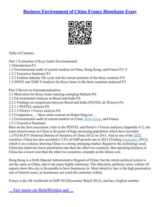 Business Environment of China France Hongkong Essay
Table of Contents
Part 1 Evaluation of Koyo Jean's Environmental
1.1Introduction P.3
1.2 Environmental audit of current markets in China, Hong Kong, and France P.3–5
1.2.1 Executive Summary P.3
1.2.2 Fashion industry life cycle and the current position of the three countries P.4
1.3 SWOT and TOW S Analysis for Koyo Jeans in the three countries analysed P.5
Part 2 Drivers to Internationalisation
2.1 Motivation for Koyo Jeans entering emerging Markets P.6
2.2 Environmental Analysis in Brazil and India P.6
2.2.1 Findings on comparison between Brazil and India (PESTEL & 5Forces) P.6
2.2.1.1 PESTEL analysis P.6
2.2.1.2 Porter's 5 Forces analysis P.6
2.3 Comparative, ... Show more content on Helpwriting.net ...
1.2 Environmental audit of current markets in China, Hong Kong, and France
1.2.1 Executive Summary
Base on the first assessment, refer to the PESTEL and Porter's 5 Forces analysis (Appendix 6.1), the
most attractiveness in China is the point of huge increasing population which have recorded
1,370,536,875 (National Bureau of Statistics of China 2012) on 2011. And as one of the BRIC
countries, China has also recorded a 7.4% of GDP growth rate in 2012 (Trading Economics 2012),
which is an evidence showing China is a strong emerging market. Regard to the technology used,
China has relatively lower penetration rate than the other two countries. But operating business in
China has a lower cost than the other two countries, example as the labour cost.
Hong Kong is a SAR (Special Administrative Region) of China; but the whole political system is
not the same as China, and it can enjoy highly autonomy. The education, political, socio–culture all
aspects show this city is favourable to have businesses in. Most attractive fact is the high penetration
rate of internet users, as businesses can reach the customer widely.
France is the 5th worldwide in GDP 2012(Economy Watch 2012), and has a highest number
... Get more on HelpWriting.net ...
 