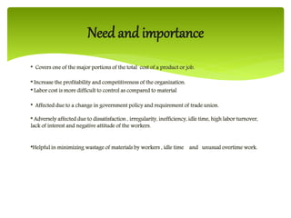 * Covers one of the major portions of the total cost of a product or job.
* Increase the profitability and competitiveness of the organization.
* Labor cost is more difficult to control as compared to material
* Affected due to a change in government policy and requirement of trade union.
* Adversely affected due to dissatisfaction , irregularity, inefficiency, idle time, high labor turnover,
lack of interest and negative attitude of the workers.
*Helpful in minimizing wastage of materials by workers , idle time and unusual overtime work.
Need and importance
 
