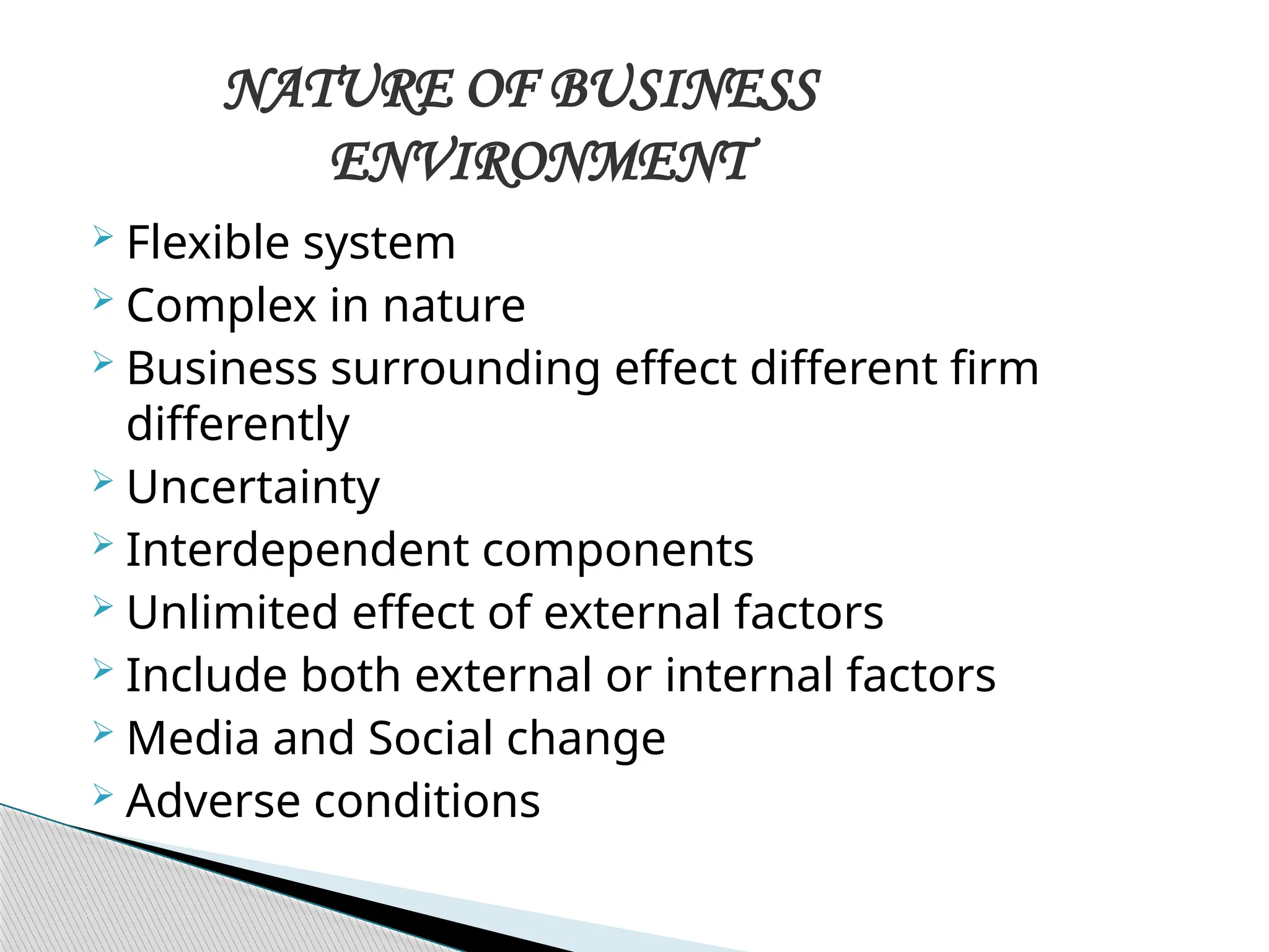  Flexible system
 Complex in nature
 Business surrounding effect different firm
differently
 Uncertainty
 Interdependent components
 Unlimited effect of external factors
 Include both external or internal factors
 Media and Social change
 Adverse conditions
NATURE OF BUSINESS
ENVIRONMENT
 