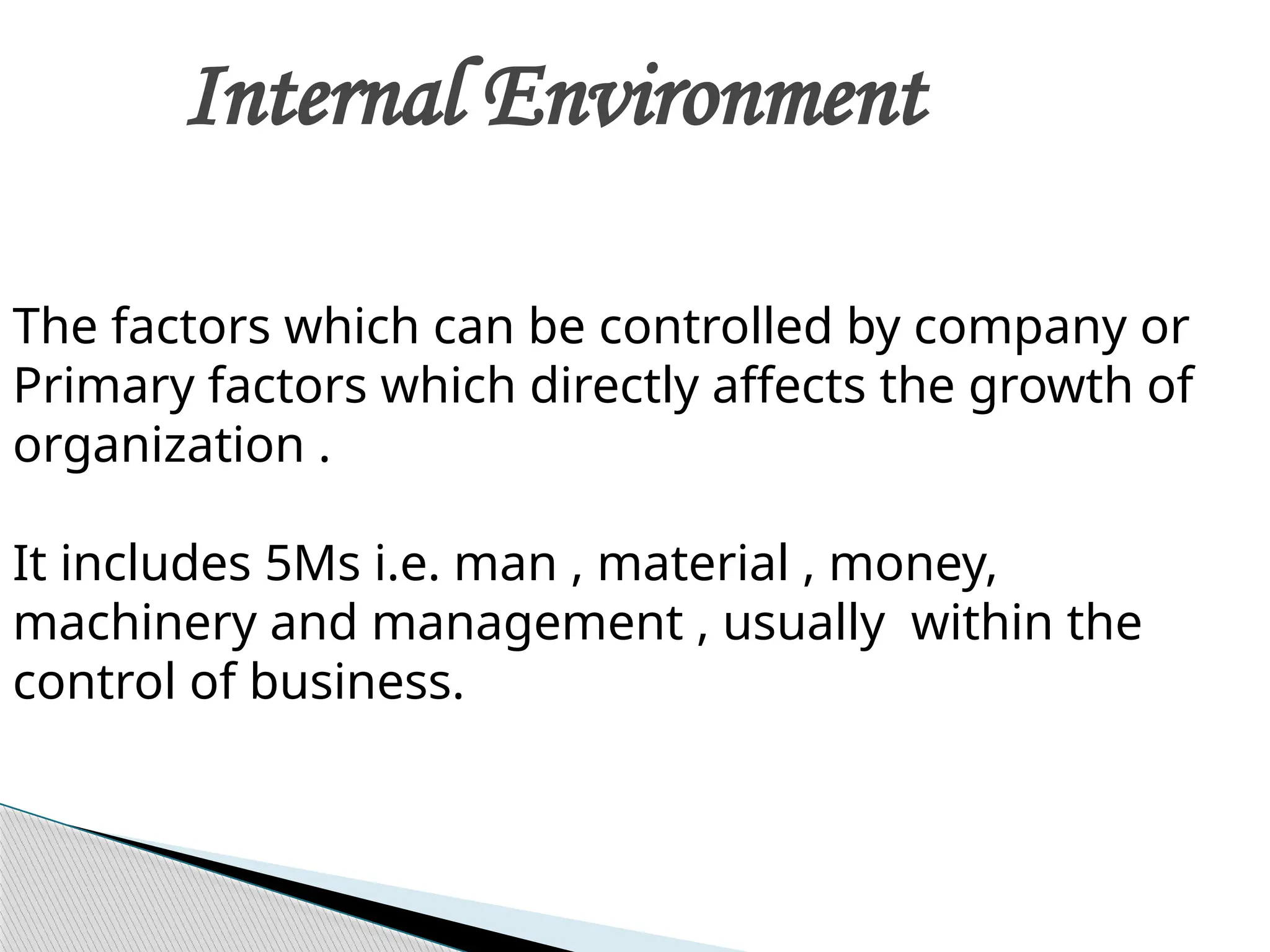 Internal Environment
The factors which can be controlled by company or
Primary factors which directly affects the growth of
organization .
It includes 5Ms i.e. man , material , money,
machinery and management , usually within the
control of business.
 