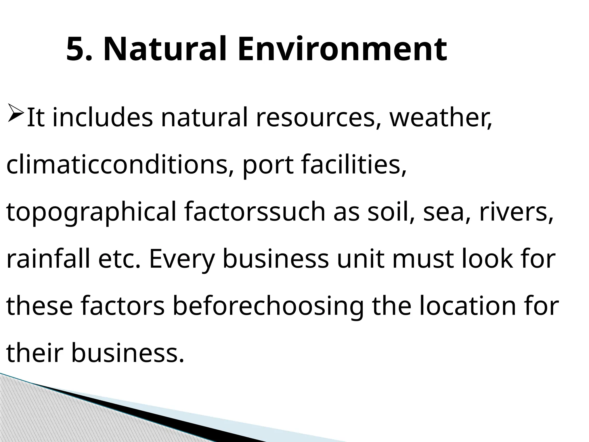 5. Natural Environment
It includes natural resources, weather,
climaticconditions, port facilities,
topographical factorssuch as soil, sea, rivers,
rainfall etc. Every business unit must look for
these factors beforechoosing the location for
their business.
 