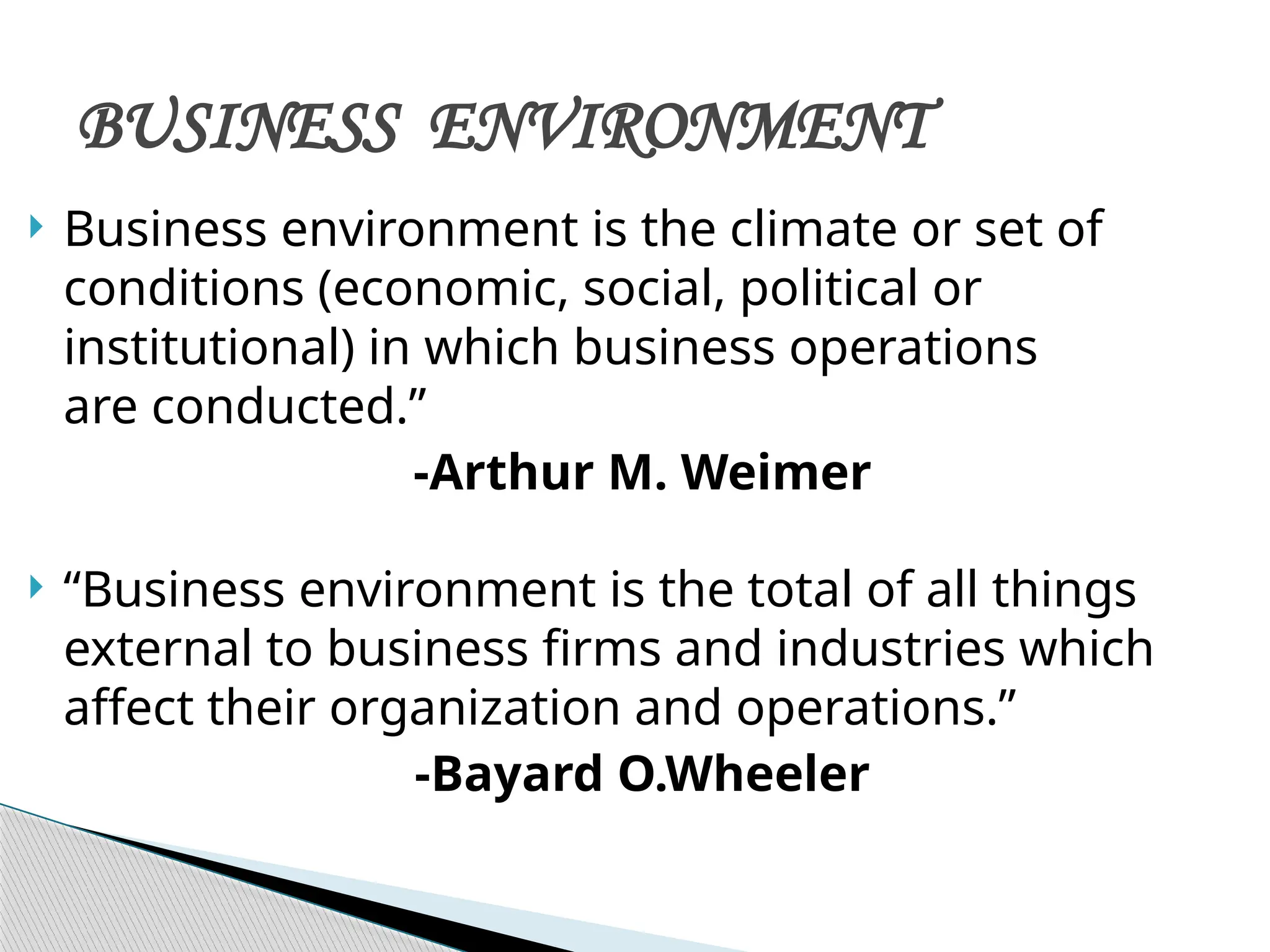  Business environment is the climate or set of
conditions (economic, social, political or
institutional) in which business operations
are conducted.”
-Arthur M. Weimer
 “Business environment is the total of all things
external to business firms and industries which
affect their organization and operations.”
-Bayard O.Wheeler
BUSINESS ENVIRONMENT
 