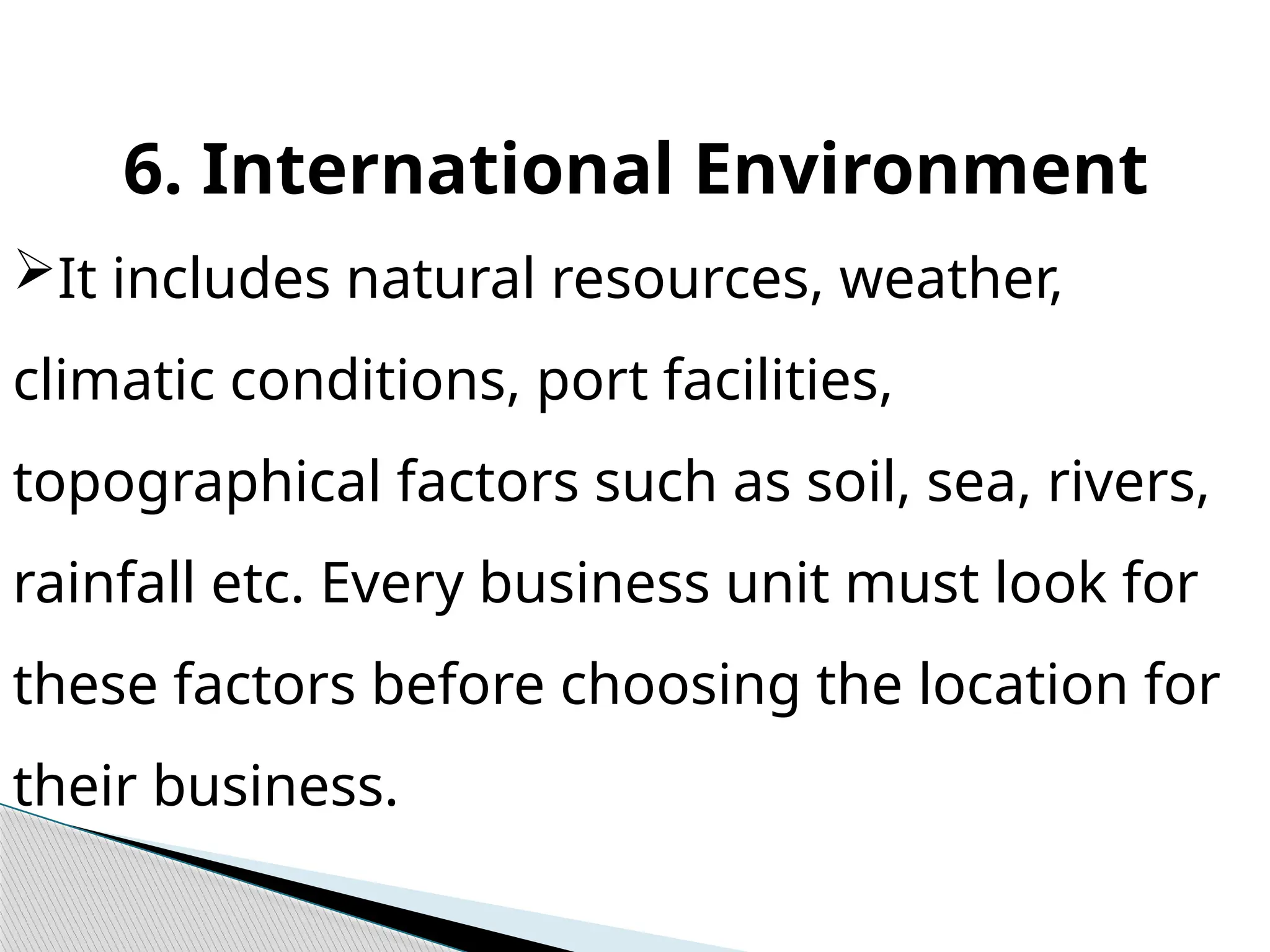 6. International Environment
It includes natural resources, weather,
climatic conditions, port facilities,
topographical factors such as soil, sea, rivers,
rainfall etc. Every business unit must look for
these factors before choosing the location for
their business.
 