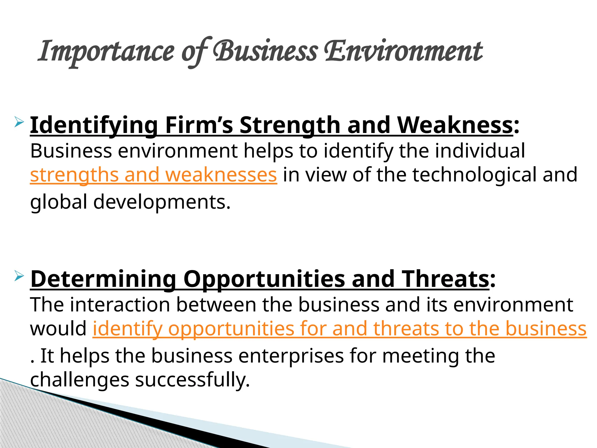  Identifying Firm’s Strength and Weakness:
Business environment helps to identify the individual
strengths and weaknesses in view of the technological and
global developments.
 Determining Opportunities and Threats:
The interaction between the business and its environment
would identify opportunities for and threats to the business
. It helps the business enterprises for meeting the
challenges successfully.
Importance of Business Environment
 
